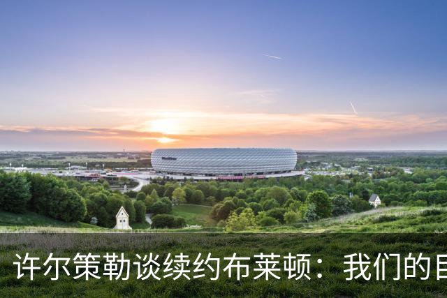 许尔策勒谈续约布莱顿：我们的目标是共同追求成功